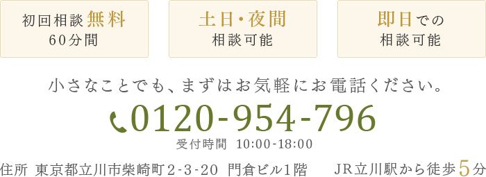 初回相談無料60分間 土日・夜間相談可能 即日での相談可能 小さなことでも、まずはお気軽にお電話ください。 0120-954-796 受付時間 10:00-18:00 住所 東京都立川市柴崎町2-3-20 門倉ビル1階 JR立川駅から徒歩5分